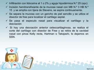 ✓ Infiltración con lidocaína al 1 o 2% y aguja hipodérmica N.º 25 (opc)
✓ Incisión hemitransfixiante de la mucosa nasal con MB N.º 3 HB N.º
15 y se amplía con tijera de Stevens, se aspira continuamente.
✓ Se separa la mucosa con un gancho de piel sencillo y se utiliza el
disector de free para localizar el cartílago septal.
✓ Se pasa el especulo nasal para visualizar el cartílago y la
desviación
✓ Si hay una desviación anterior osteocartilaginosa, se realiza el
corte del cartílago con disector de Free y se retira de la cavidad
nasal con pinza Kelly recta, Hartman o Takajashi, lo dejamos en
SSN.
 