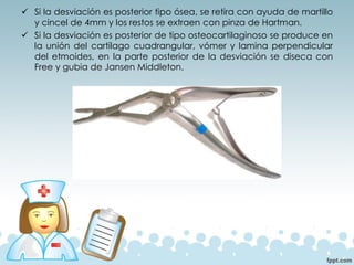 ✓ Si la desviación es posterior tipo ósea, se retira con ayuda de martillo
y cincel de 4mm y los restos se extraen con pinza de Hartman.
✓ Si la desviación es posterior de tipo osteocartilaginoso se produce en
la unión del cartílago cuadrangular, vómer y lamina perpendicular
del etmoides, en la parte posterior de la desviación se diseca con
Free y gubia de Jansen Middleton.
 