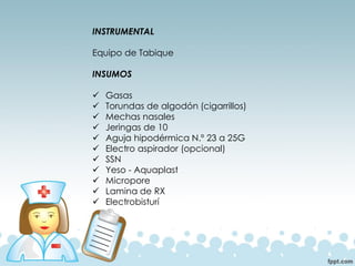 INSTRUMENTAL
Equipo de Tabique
INSUMOS
✓ Gasas
✓ Torundas de algodón (cigarrillos)
✓ Mechas nasales
✓ Jeringas de 10
✓ Aguja hipodérmica N.º 23 a 25G
✓ Electro aspirador (opcional)
✓ SSN
✓ Yeso - Aquaplast
✓ Micropore
✓ Lamina de RX
✓ Electrobisturí
 
