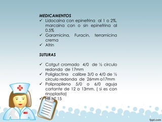 MEDICAMENTOS
✓ Lidocaína con epinefrina al 1 o 2%,
marcaina con o sin epinefrina al
0.5%
✓ Garamicina, Furacin, terramicina
crema
✓ Afrin
SUTURAS
✓ Catgut cromado 4/0 de ½ circulo
redonda de 17mm
✓ Poliglactina calibre 3/0 o 4/0 de ½
circulo redonda de 26mm o17mm
✓ Polipropileno 5/0 o 6/0 aguja
cortante de 12 o 13mm. ( si es con
rinoplastia)
✓ HB Nª 15
 