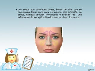 • Los senos son cavidades óseas, llenas de aire, que se
encuentran dentro de la cara y el cráneo. Una infección de
senos, llamada también rinosinusitis o sinusitis, es una
inflamación de los tejidos blandos que recubren los senos.
 