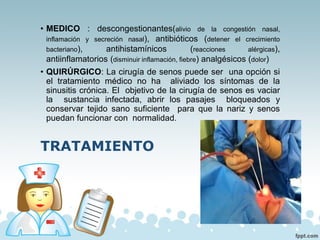 • MEDICO : descongestionantes(alivio de la congestión nasal,
inflamación y secreción nasal), antibióticos (detener el crecimiento
bacteriano), antihistamínicos (reacciones alérgicas),
antiinflamatorios (disminuir inflamación, fiebre) analgésicos (dolor)
• QUIRÚRGICO: La cirugía de senos puede ser una opción si
el tratamiento médico no ha aliviado los síntomas de la
sinusitis crónica. El objetivo de la cirugía de senos es vaciar
la sustancia infectada, abrir los pasajes bloqueados y
conservar tejido sano suficiente para que la nariz y senos
puedan funcionar con normalidad.
TRATAMIENTO
 