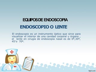 EQUIPOSDEENDOSCOPIA
ENDOSCOPIO O LENTE
El endoscopio es un instrumento óptico que sirve para
visualizar el interior de una cavidad corporal u órgano ,
el lente en cirugía de endoscopia nasal es de 0º,30º,
45°o 70º.
 