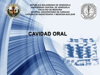 REPUBLICA BOLIVARIANA DE VENEZUELA
UNIVERSIDAD CENTRAL DE VENEZUELA
FACULTAD DE MEDICINA
HOSPITAL UNIVERSITARIO DE CARACAS
CATEDRA DE RADIOTERAPIA Y MEDICINA NUCLEAR
CAVIDAD ORAL
 