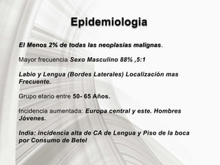 Epidemiologia
El Menos 2% de todas las neoplasias malignas.
Mayor frecuencia Sexo Masculino 88% ,5:1
Labio y Lengua (Bordes Laterales) Localización mas
Frecuente.
Grupo etario entre 50- 65 Años.
Incidencia aumentada: Europa central y este. Hombres
Jóvenes.
India: incidencia alta de CA de Lengua y Piso de la boca
por Consumo de Betel
 