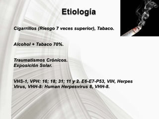 Etiología
Cigarrillos (Riesgo 7 veces superior), Tabaco.
Alcohol + Tabaco 70%.
Traumatismos Crónicos.
Exposición Solar.
VHS-1, VPH: 16; 18; 31; 11 y 2. E6-E7-P53, VIH, Herpes
Virus, VHH-8: Human Herpesvirus 8, VHH-8.
 