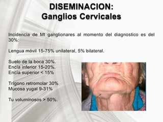 DISEMINACION:
Ganglios Cervicales
Incidencia de Mt ganglionares al momento del diagnostico es del
30%:
Lengua móvil 15-75% unilateral, 5% bilateral.
Suelo de la boca 30%.
Encía inferior 15-20%.
Encía superior < 15%
Trígono retromolar 30%
Mucosa yugal 9-31%
Tu voluminosos > 50%.
 