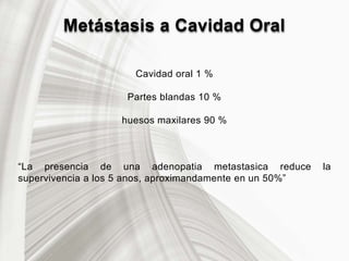 Metástasis a Cavidad Oral
Cavidad oral 1 %
Partes blandas 10 %
huesos maxilares 90 %
“La presencia de una adenopatia metastasica reduce la
supervivencia a los 5 anos, aproximandamente en un 50%”
 