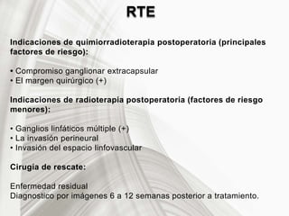 RTE
Indicaciones de quimiorradioterapia postoperatoria (principales
factores de riesgo):
• Compromiso ganglionar extracapsular
• El margen quirúrgico (+)
Indicaciones de radioterapia postoperatoria (factores de riesgo
menores):
• Ganglios linfáticos múltiple (+)
• La invasión perineural
• Invasión del espacio linfovascular
Cirugía de rescate:
Enfermedad residual
Diagnostico por imágenes 6 a 12 semanas posterior a tratamiento.
 