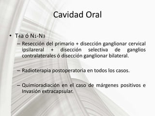 Cavidad Oral
• T4a ó N1-N3
– Resección del primario + disección ganglionar cervical
ipsilareral + disección selectiva de ganglios
contralaterales ó disección ganglionar bilateral.
– Radioterapia postoperatoria en todos los casos.
– Quimioradiación en el caso de márgenes positivos e
Invasión extracapsular.
 