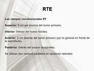 RTE
Los campos convencionales RT
Superior: 2 cm por encima del tumor primario.
Inferior: Debajo del hueso hioides.
Anterior: 2 cm delante del tumor primario (por lo general en frente de
la mandíbula).
Posterior: Detrás del corpus vertebrales.
Se utilizan dos campos paralelos en oposición laterales
 