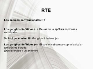 RTE
Los campos convencionales RT
Los ganglios linfáticos (+): Detrás de la apófisis espinosas
vertebrales.
Se incluye el nivel III: Ganglios linfáticos (+)
Los ganglios linfáticos (+): El cuello y el campo supraclavicular
también es tratada.
(Dos laterales y un anterior).
 