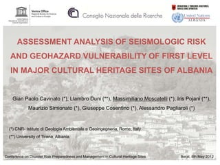 ASSESSMENT ANALYSIS OF SEISMOLOGIC RISK
   AND GEOHAZARD VULNERABILITY OF FIRST LEVEL
   IN MAJOR CULTURAL HERITAGE SITES OF ALBANIA


    Gian Paolo Cavinato (*), Llambro Duni (**), Massimiliano Moscatelli (*), Iris Pojani (**),
             Maurizio Simionato (*), Giuseppe Cosentino (*), Alessandro Pagliaroli (*)


  (*) CNR- Istituto di Geologia Ambientale e Geoingegneria, Rome, Italy
  (**) University of Tirana, Albania



Conference on Disaster Risk Preparedness and Management in Cultural Heritage Sites   Berat, 8th May 2012
 