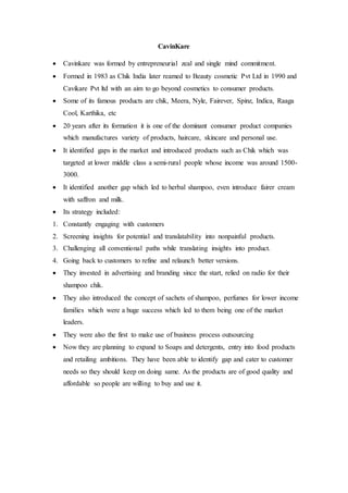 CavinKare
 Cavinkare was formed by entrepreneurial zeal and single mind commitment.
 Formed in 1983 as Chik India later reamed to Beauty cosmetic Pvt Ltd in 1990 and
Cavikare Pvt ltd with an aim to go beyond cosmetics to consumer products.
 Some of its famous products are chik, Meera, Nyle, Fairever, Spinz, Indica, Raaga
Cool, Karthika, etc
 20 years after its formation it is one of the dominant consumer product companies
which manufactures variety of products, haircare, skincare and personal use.
 It identified gaps in the market and introduced products such as Chik which was
targeted at lower middle class a semi-rural people whose income was around 1500-
3000.
 It identified another gap which led to herbal shampoo, even introduce fairer cream
with saffron and milk.
 Its strategy included:
1. Constantly engaging with customers
2. Screening insights for potential and translatability into nonpainful products.
3. Challenging all conventional paths while translating insights into product.
4. Going back to customers to refine and relaunch better versions.
 They invested in advertising and branding since the start, relied on radio for their
shampoo chik.
 They also introduced the concept of sachets of shampoo, perfumes for lower income
families which were a huge success which led to them being one of the market
leaders.
 They were also the first to make use of business process outsourcing
 Now they are planning to expand to Soaps and detergents, entry into food products
and retailing ambitions. They have been able to identify gap and cater to customer
needs so they should keep on doing same. As the products are of good quality and
affordable so people are willing to buy and use it.
 