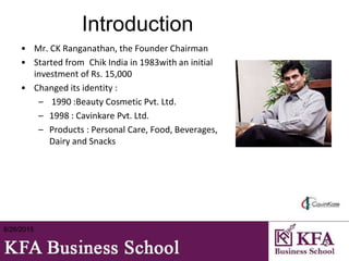 Introduction
• Mr. CK Ranganathan, the Founder Chairman
• Started from Chik India in 1983with an initial
investment of Rs. 15,000
• Changed its identity :
– 1990 :Beauty Cosmetic Pvt. Ltd.
– 1998 : Cavinkare Pvt. Ltd.
– Products : Personal Care, Food, Beverages,
Dairy and Snacks
8/26/2015
2
 