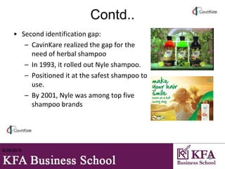 Contd..
• Second identification gap:
– CavinKare realized the gap for the
need of herbal shampoo
– In 1993, it rolled out Nyle shampoo.
– Positioned it at the safest shampoo to
use.
– By 2001, Nyle was among top five
shampoo brands
8/26/2015
5
 