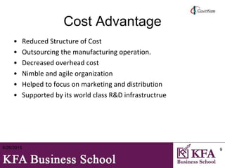 Cost Advantage
• Reduced Structure of Cost
• Outsourcing the manufacturing operation.
• Decreased overhead cost
• Nimble and agile organization
• Helped to focus on marketing and distribution
• Supported by its world class R&D infrastructrue
8/26/2015 9
 