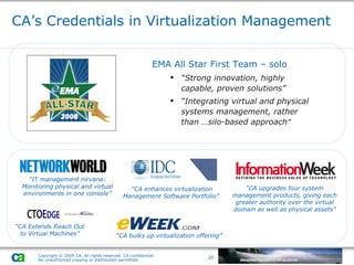 CA’s Credentials in Virtualization Management EMA All Star First Team – solo “ Strong innovation, highly capable, proven solutions” “ Integrating virtual and physical systems management, rather than …silo-based approach ” “ CA Extends Reach Out to Virtual Machines” “ IT management nirvana: Monitoring physical and virtual environments in one console” “ CA enhances virtualization Management Software Portfolio”  “ CA bulks up virtualization offering” “ CA upgrades four system management products, giving each greater authority over the virtual domain as well as physical assets” 