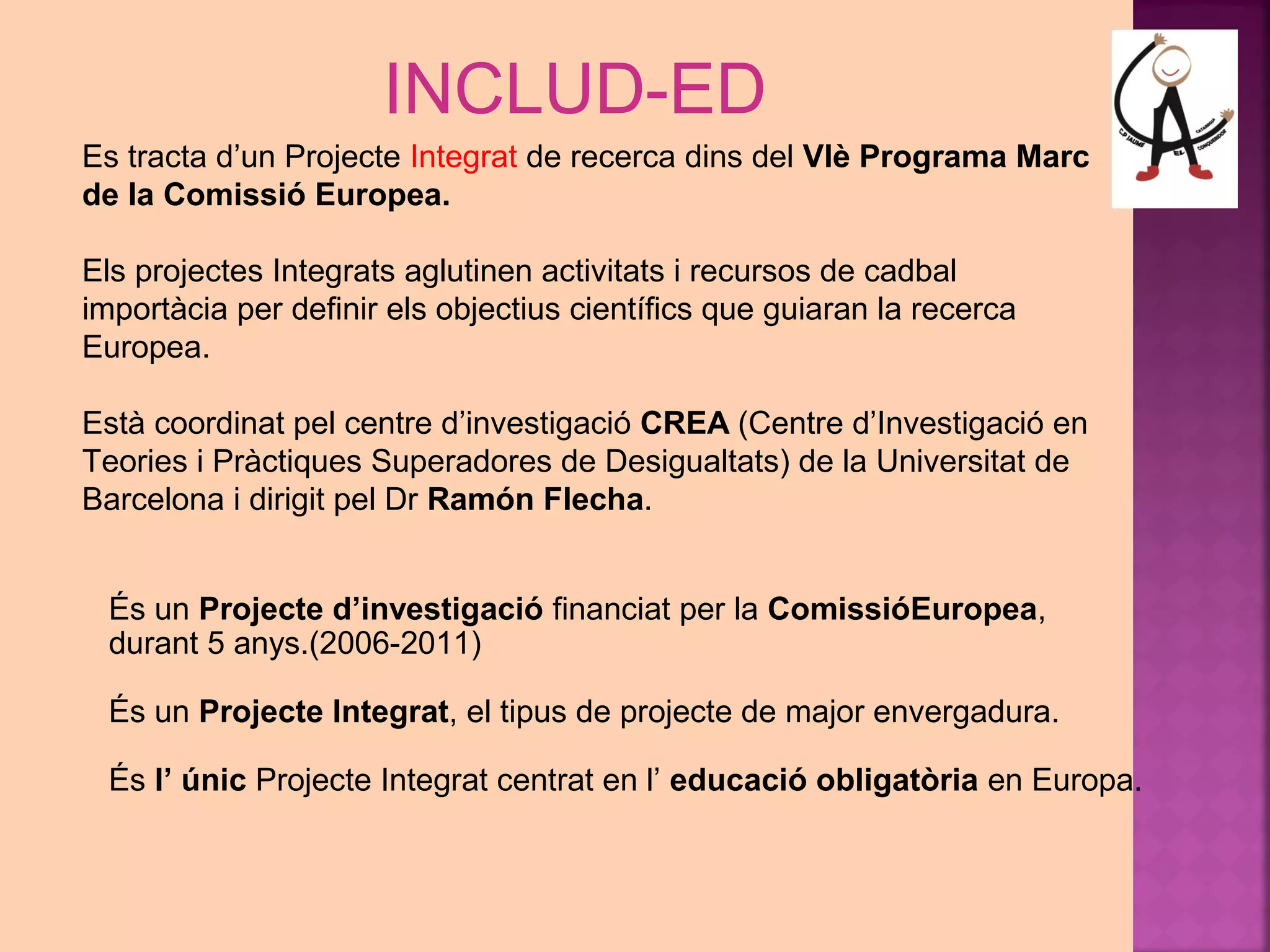 INCLUD-ED 
Es tracta d’un Projecte Integrat de recerca dins del VIè Programa Marc 
de la Comissió Europea. 
Els projectes Integrats aglutinen activitats i recursos de cadbal 
importàcia per definir els objectius científics que guiaran la recerca 
Europea. 
Està coordinat pel centre d’investigació CREA (Centre d’Investigació en 
Teories i Pràctiques Superadores de Desigualtats) de la Universitat de 
Barcelona i dirigit pel Dr Ramón Flecha. 
És un Projecte d’investigació financiat per la ComissióEuropea, 
durant 5 anys.(2006-2011) 
És un Projecte Integrat, el tipus de projecte de major envergadura. 
És l’ únic Projecte Integrat centrat en l’ educació obligatòria en Europa. 
 