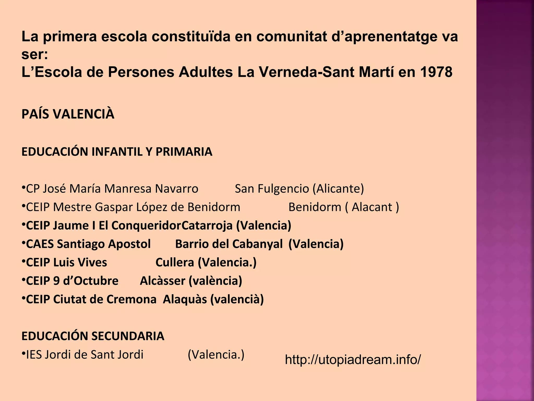 La primera escola constituïda en comunitat d’aprenentatge va 
ser: 
L’Escola de Persones Adultes La Verneda-Sant Martí en 1978 
PAÍS VALENCIÀ 
EDUCACIÓN INFANTIL Y PRIMARIA 
•CP José María Manresa Navarro San Fulgencio (Alicante) 
•CEIP Mestre Gaspar López de Benidorm Benidorm ( Alacant ) 
•CEIP Jaume I El ConqueridorCatarroja (Valencia) 
•CAES Santiago Apostol Barrio del Cabanyal (Valencia) 
•CEIP Luis Vives Cullera (Valencia.) 
•CEIP 9 d’Octubre Alcàsser (valència) 
•CEIP Ciutat de Cremona Alaquàs (valencià) 
EDUCACIÓN SECUNDARIA 
•IES Jordi de Sant Jordi (Valencia.) 
http://utopiadream.info/ 
 