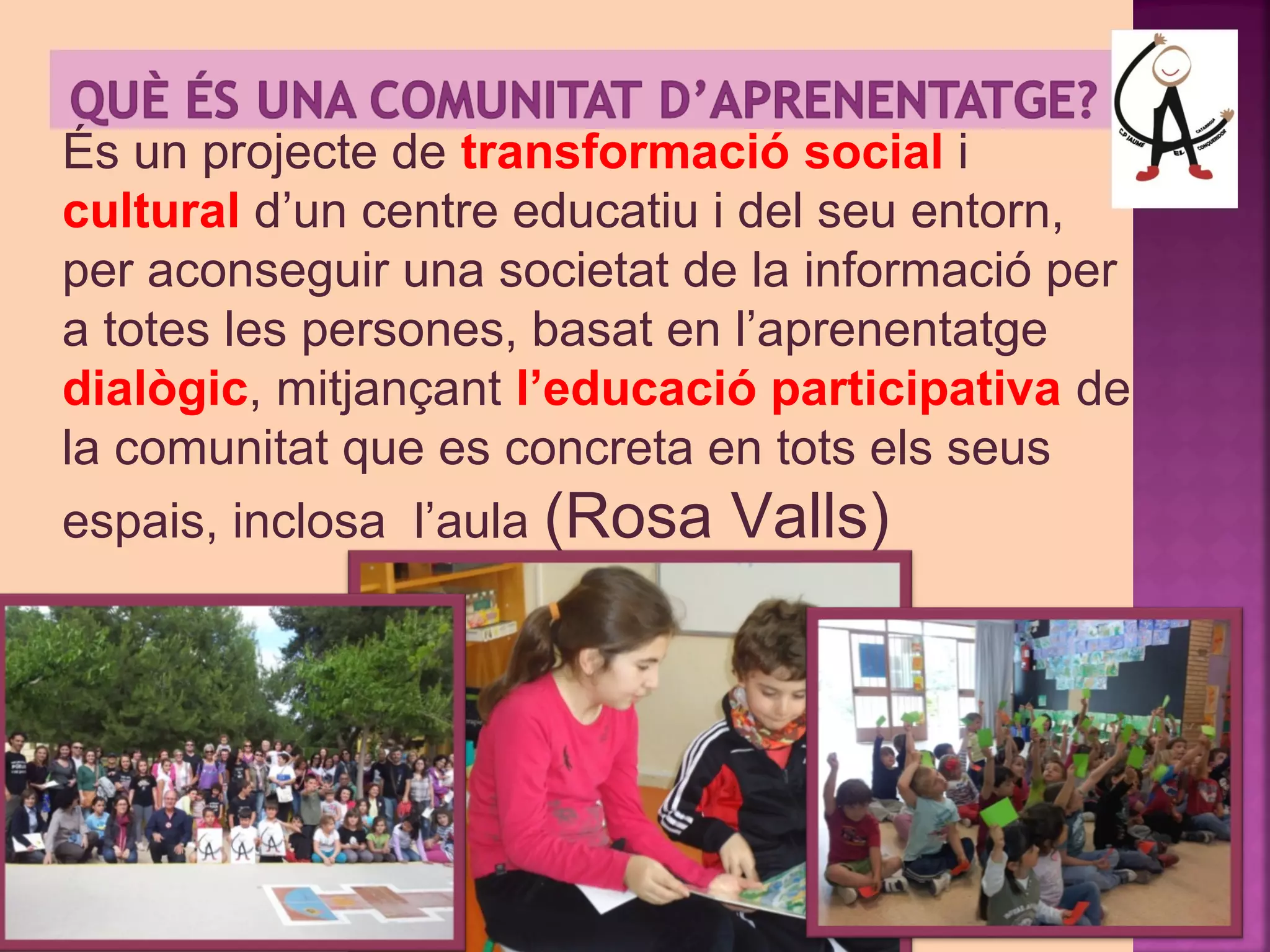 És un projecte de transformació social i 
cultural d’un centre educatiu i del seu entorn, 
per aconseguir una societat de la informació per 
a totes les persones, basat en l’aprenentatge 
dialògic, mitjançant l’educació participativa de 
la comunitat que es concreta en tots els seus 
espais, inclosa l’aula (Rosa Valls) 
 