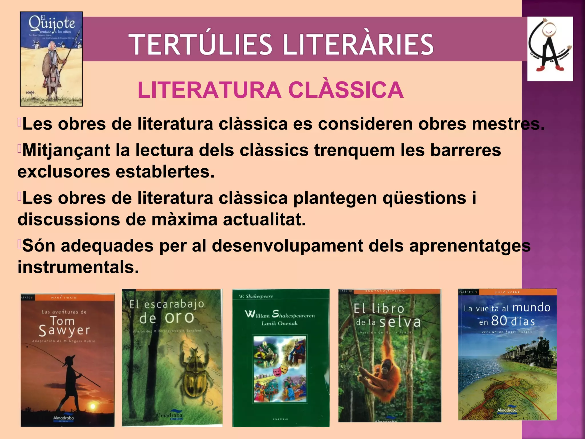 LITERATURA CLÀSSICA 
Les obres de literatura clàssica es consideren obres mestres. 
Mitjançant la lectura dels clàssics trenquem les barreres 
exclusores establertes. 
Les obres de literatura clàssica plantegen qüestions i 
discussions de màxima actualitat. 
Són adequades per al desenvolupament dels aprenentatges 
instrumentals. 
 