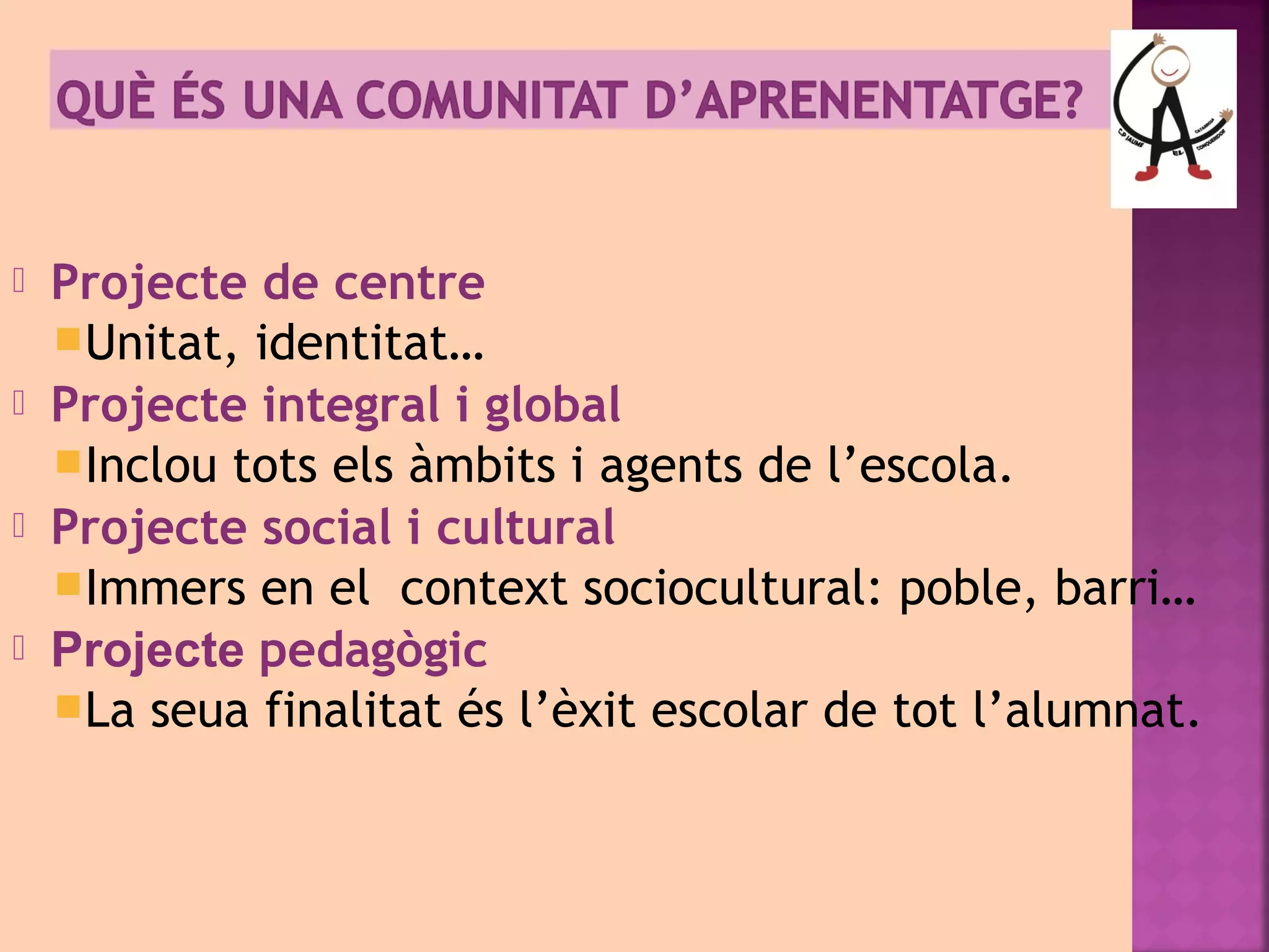  Projecte de centre 
Unitat, identitat… 
 Projecte integral i global 
Inclou tots els àmbits i agents de l’escola. 
 Projecte social i cultural 
Immers en el context sociocultural: poble, barri… 
 Projecte pedagògic 
La seua finalitat és l’èxit escolar de tot l’alumnat. 
 