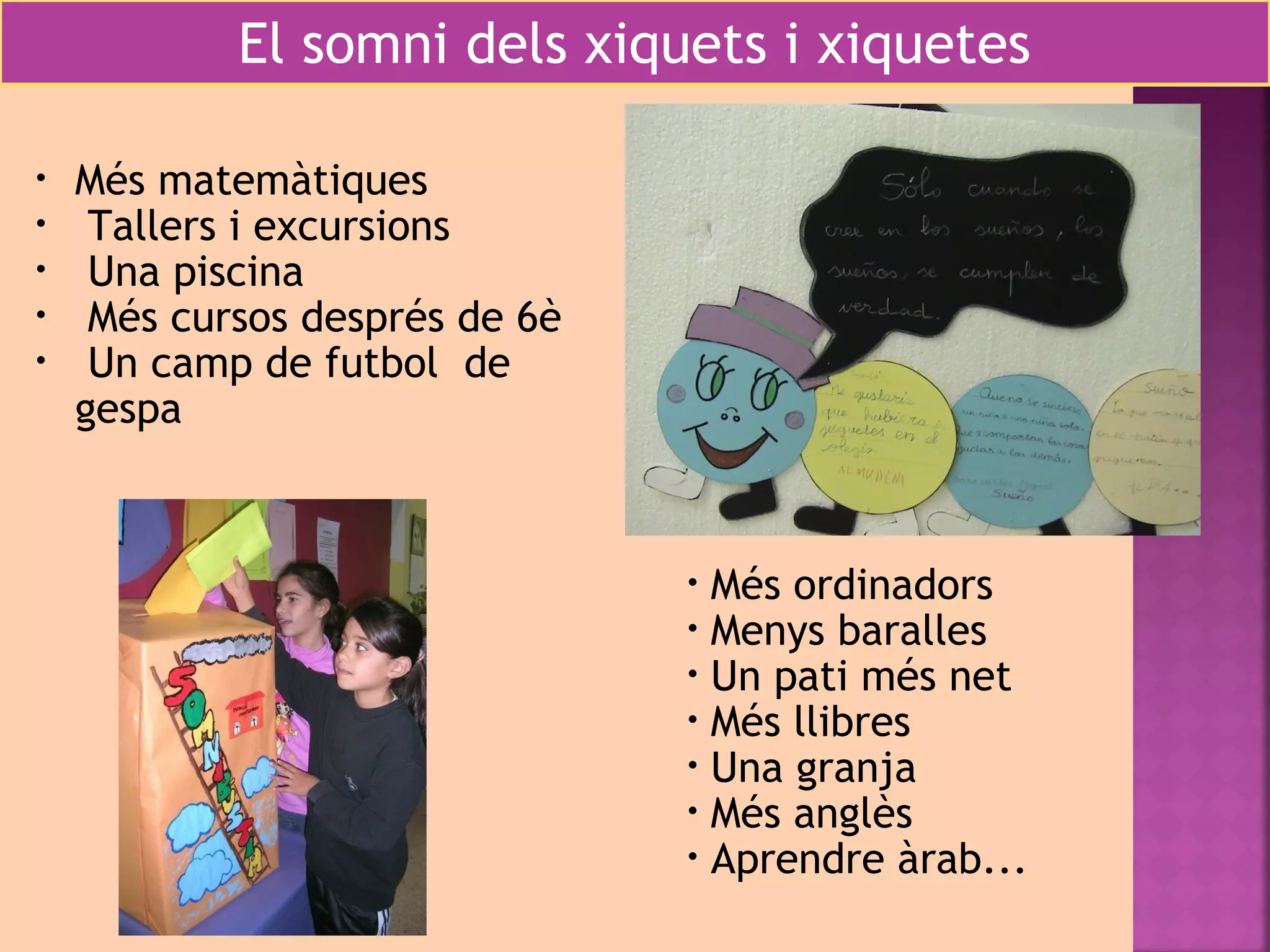 El somni dels xiquets i xiquetes 
• Més matemàtiques 
• Tallers i excursions 
• Una piscina 
• Més cursos després de 6è 
• Un camp de futbol de 
gespa 
• Més ordinadors 
• Menys baralles 
• Un pati més net 
• Més llibres 
• Una granja 
• Més anglès 
• Aprendre àrab... 
 