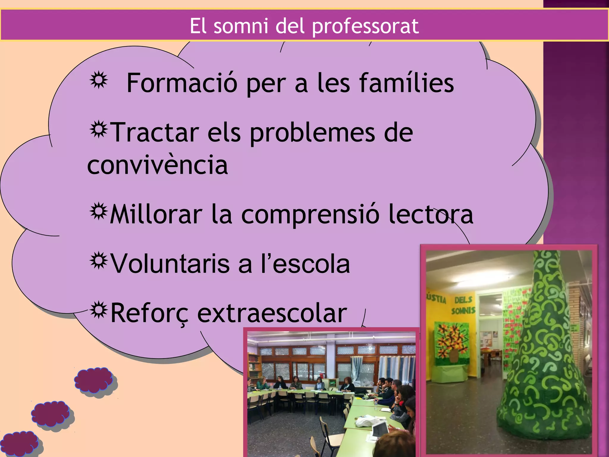 El somni del professorat 
 Formació per a les famílies 
Tractar els problemes de 
convivència 
Millorar la comprensió lectora 
Voluntaris a l’escola 
Reforç extraescolar 
 