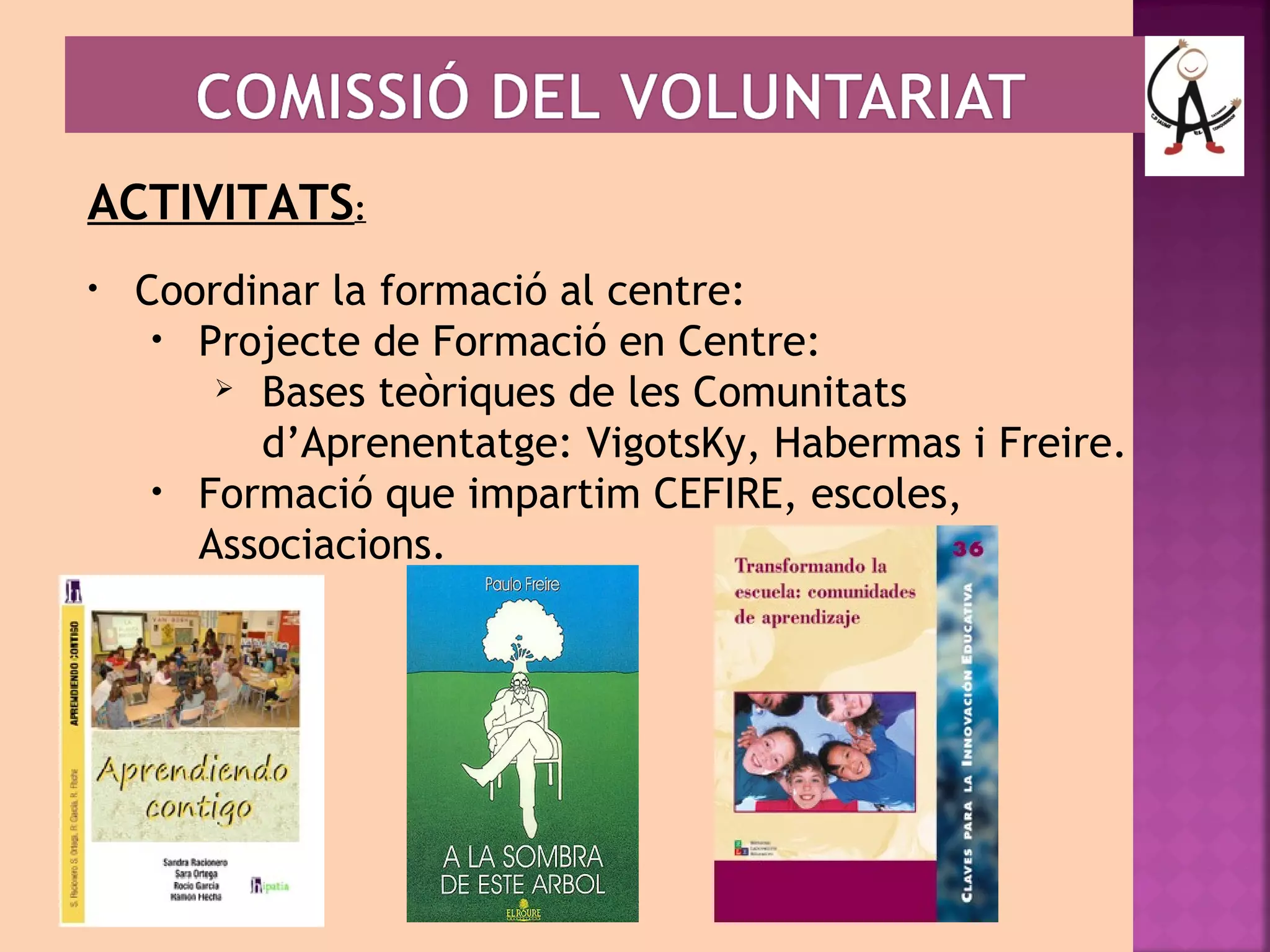 ACTIVITATS: 
• Coordinar la formació al centre: 
• Projecte de Formació en Centre: 
 Bases teòriques de les Comunitats 
d’Aprenentatge: VigotsKy, Habermas i Freire. 
• Formació que impartim CEFIRE, escoles, 
Associacions. 
 