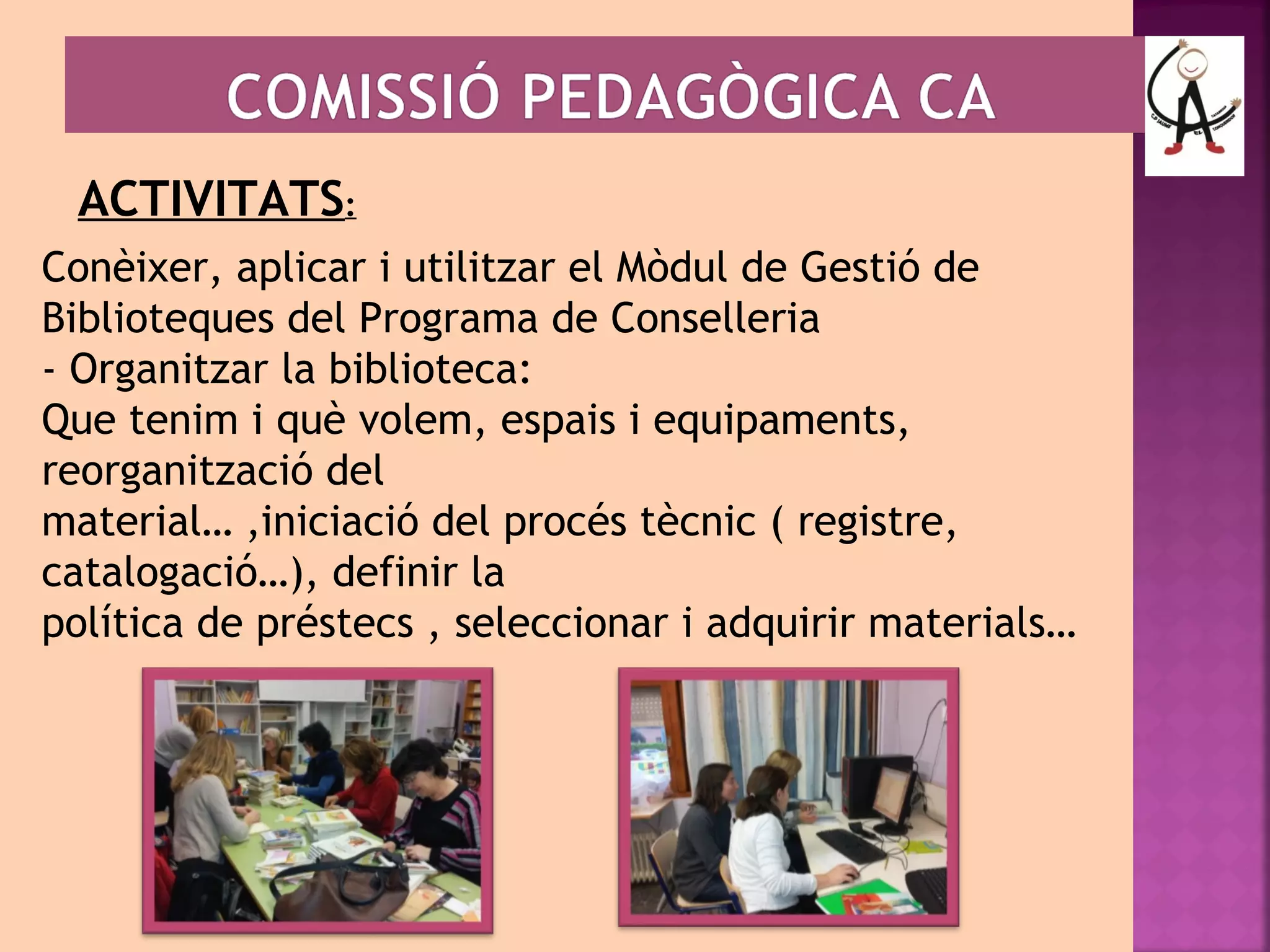 ACTIVITATS: 
Conèixer, aplicar i utilitzar el Mòdul de Gestió de 
Biblioteques del Programa de Conselleria 
- Organitzar la biblioteca: 
Que tenim i què volem, espais i equipaments, 
reorganització del 
material… ,iniciació del procés tècnic ( registre, 
catalogació…), definir la 
política de préstecs , seleccionar i adquirir materials… 
 
