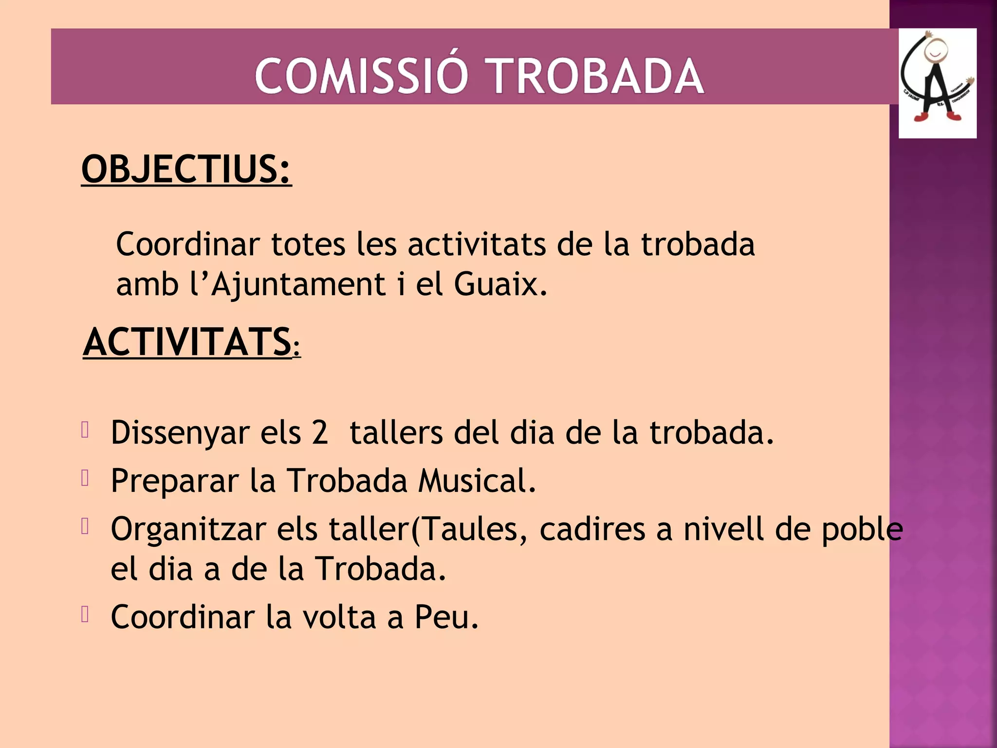 OBJECTIUS: 
Coordinar totes les activitats de la trobada 
amb l’Ajuntament i el Guaix. 
ACTIVITATS: 
 Dissenyar els 2 tallers del dia de la trobada. 
 Preparar la Trobada Musical. 
 Organitzar els taller(Taules, cadires a nivell de poble 
el dia a de la Trobada. 
 Coordinar la volta a Peu. 
 