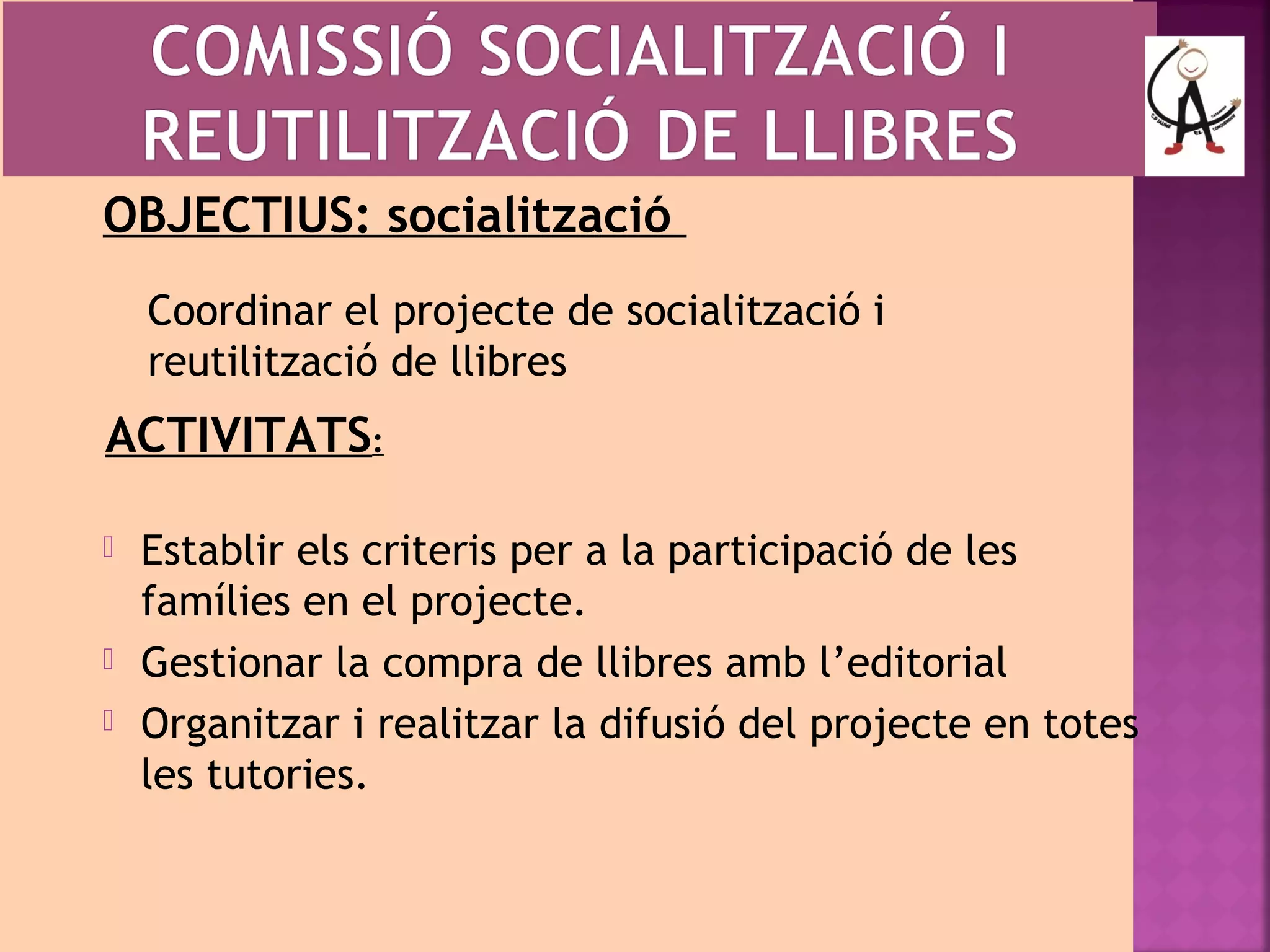 OBJECTIUS: socialització 
Coordinar el projecte de socialització i 
reutilització de llibres 
ACTIVITATS: 
 Establir els criteris per a la participació de les 
famílies en el projecte. 
 Gestionar la compra de llibres amb l’editorial 
 Organitzar i realitzar la difusió del projecte en totes 
les tutories. 
 