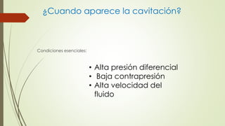¿Cuando aparece la cavitación?
Condiciones esenciales:
• Alta presión diferencial
• Baja contrapresión
• Alta velocidad del
fluido
 