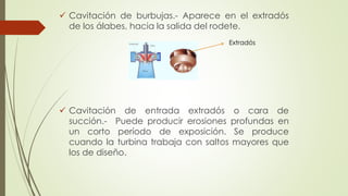  Cavitación de burbujas.- Aparece en el extradós
de los álabes, hacia la salida del rodete.
 Cavitación de entrada extradós o cara de
succión.- Puede producir erosiones profundas en
un corto período de exposición. Se produce
cuando la turbina trabaja con saltos mayores que
los de diseño.
Extradós
 