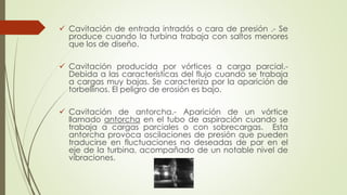  Cavitación de entrada intradós o cara de presión .- Se
produce cuando la turbina trabaja con saltos menores
que los de diseño.
 Cavitación producida por vórtices a carga parcial.-
Debida a las características del flujo cuando se trabaja
a cargas muy bajas. Se caracteriza por la aparición de
torbellinos. El peligro de erosión es bajo.
 Cavitación de antorcha.- Aparición de un vórtice
llamado antorcha en el tubo de aspiración cuando se
trabaja a cargas parciales o con sobrecargas. Esta
antorcha provoca oscilaciones de presión que pueden
traducirse en fluctuaciones no deseadas de par en el
eje de la turbina, acompañado de un notable nivel de
vibraciones.
 