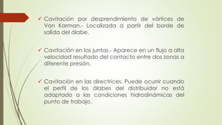  Cavitación por desprendimiento de vórtices de
Von Karman.- Localizada a partir del borde de
salida del álabe.
 Cavitación en las juntas.- Aparece en un flujo a alta
velocidad resultado del contacto entre dos zonas a
diferente presión.
 Cavitación en las directrices. Puede ocurrir cuando
el perfil de los álabes del distribuidor no está
adaptado a las condiciones hidrodinámicas del
punto de trabajo.
 