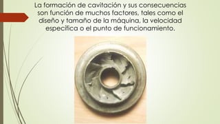 La formación de cavitación y sus consecuencias
son función de muchos factores, tales como el
diseño y tamaño de la máquina, la velocidad
específica o el punto de funcionamiento.
 
