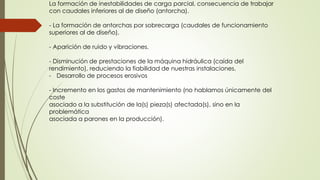 La formación de inestabilidades de carga parcial, consecuencia de trabajar
con caudales inferiores al de diseño (antorcha).
- La formación de antorchas por sobrecarga (caudales de funcionamiento
superiores al de diseño).
- Aparición de ruido y vibraciones.
- Disminución de prestaciones de la máquina hidráulica (caída del
rendimiento), reduciendo la fiabilidad de nuestras instalaciones.
- Desarrollo de procesos erosivos
- Incremento en los gastos de mantenimiento (no hablamos únicamente del
coste
asociado a la substitución de la(s) pieza(s) afectada(s), sino en la
problemática
asociada a parones en la producción).
 