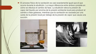  El proceso físico de la cavitación es casi exactamente igual que el que
ocurre durante la ebullición. La mayor diferencia entre ambos consiste en
cómo se efectúa el cambio de fase. La ebullición eleva la presión de
vapor del líquido por encima de la presión ambiente local para producir el
cambio a fase gaseosa, mientras que la cavitación es causada por una
caída de la presión local por debajo de la presión de vapor que causa una
succión.
 