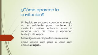 Un liquido se evapora cuando la energía
no es suficiente para mantener las
moléculas unidas, entonces estas se
separan unas de otras y aparecen
burbujas de vapor.
En las siguientes diapositivas se muestra
como ocurre esto para el caso mas
común,el agua..
¿Cómo aparece la
cavitación?
 