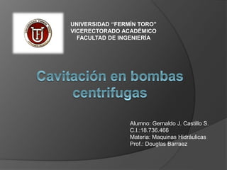 UNIVERSIDAD “FERMÍN TORO”
VICERECTORADO ACADÉMICO
FACULTAD DE INGENIERÍA
Alumno: Gernaldo J. Castillo S.
C.I.:18.736.466
Materia: Maquinas Hidráulicas
Prof.: Douglas Barraez
 