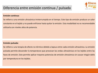Diferencia entre emisión continua / pulsada
Emisión continua:
Se refiere a una emisión ultrasónica ininterrumpida en el tiempo. Este tipo de emisión produce un calor
constante en el tejido y no puede enfriarse hasta quitar la emisión. Esta modalidad no es recomendable
utilizarla con niveles altos de potencia.
Emisión pulsada:
Se refiere a una terapia de efecto no térmico debido a lapsus entre cada emisión ultrasónica. La emisión
pulsada permite descender la temperatura que provocan las ondas ultrasónicas en los tejidos entre las
fases de emisión. Esto permite aplicar mayores potencias de emisión ultrasónica sin causar ningún daño
por temperatura en los tejidos.
 
