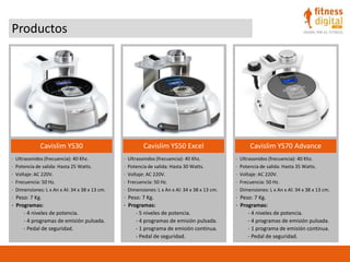 Productos
Cavislim YS30 Cavislim YS50 Excel Cavislim YS70 Advance
· Ultrasonidos (frecuencia): 40 Khz.
· Potencia de salida: Hasta 25 Watts.
· Voltaje: AC 220V.
· Frecuencia: 50 Hz.
· Dimensiones: L x An x Al: 34 x 38 x 13 cm.
· Peso: 7 Kg.
· Programas:
- 4 niveles de potencia.
- 4 programas de emisión pulsada.
- Pedal de seguridad.
· Ultrasonidos (frecuencia): 40 Khz.
· Potencia de salida: Hasta 30 Watts.
· Voltaje: AC 220V.
· Frecuencia: 50 Hz.
· Dimensiones: L x An x Al: 34 x 38 x 13 cm.
· Peso: 7 Kg.
· Programas:
- 5 niveles de potencia.
- 4 programas de emisión pulsada.
- 1 programa de emisión continua.
- Pedal de seguridad.
· Ultrasonidos (frecuencia): 40 Khz.
· Potencia de salida: Hasta 35 Watts.
· Voltaje: AC 220V.
· Frecuencia: 50 Hz.
· Dimensiones: L x An x Al: 34 x 38 x 13 cm.
· Peso: 7 Kg.
· Programas:
- 4 niveles de potencia.
- 4 programas de emisión pulsada.
- 1 programa de emisión continua.
- Pedal de seguridad.
 