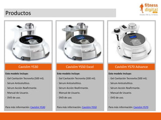 Productos
Cavislim YS30 Cavislim YS50 Excel Cavislim YS70 Advance
Este modelo incluye:
· Gel Cavitación Tecnovita (500 ml).
· Sérum Anticelulítico.
· Sérum Acción Reafirmante.
· Manual de Usuario.
· DVD de uso.
Para más información: Cavislim YS30
Este modelo incluye:
· Gel Cavitación Tecnovita (500 ml).
· Sérum Anticelulítico.
· Sérum Acción Reafirmante.
· Manual de Usuario.
· DVD de uso.
Para más información: Cavislim YS50
Este modelo incluye:
· Gel Cavitación Tecnovita (500 ml).
· Sérum Anticelulítico.
· Sérum Acción Reafirmante.
· Manual de Usuario.
· DVD de uso.
Para más información: Cavislim YS70
 