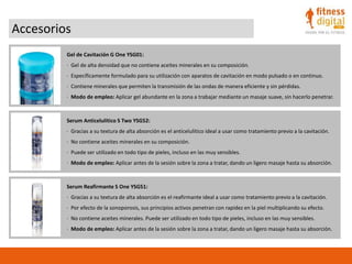 Accesorios
Gel de Cavitación G One YSG01:
· Gel de alta densidad que no contiene aceites minerales en su composición.
· Específicamente formulado para su utilización con aparatos de cavitación en modo pulsado o en continuo.
· Contiene minerales que permiten la transmisión de las ondas de manera eficiente y sin pérdidas.
· Modo de empleo: Aplicar gel abundante en la zona a trabajar mediante un masaje suave, sin hacerlo penetrar.
Serum Anticelulítico S Two YSG52:
· Gracias a su textura de alta absorción es el anticelulítico ideal a usar como tratamiento previo a la cavitación.
· No contiene aceites minerales en su composición.
· Puede ser utilizado en todo tipo de pieles, incluso en las muy sensibles.
· Modo de empleo: Aplicar antes de la sesión sobre la zona a tratar, dando un ligero masaje hasta su absorción.
Serum Reafirmante S One YSG51:
· Gracias a su textura de alta absorción es el reafirmante ideal a usar como tratamiento previo a la cavitación.
· Por efecto de la sonoporosis, sus principios activos penetran con rapidez en la piel multiplicando su efecto.
· No contiene aceites minerales. Puede ser utilizado en todo tipo de pieles, incluso en las muy sensibles.
· Modo de empleo: Aplicar antes de la sesión sobre la zona a tratar, dando un ligero masaje hasta su absorción.
 