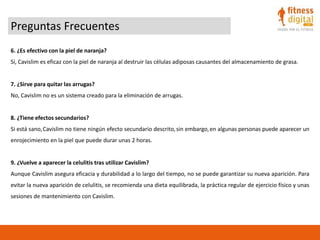 Preguntas Frecuentes
6. ¿Es efectivo con la piel de naranja?
Sí, Cavislim es eficaz con la piel de naranja al destruir las células adiposas causantes del almacenamiento de grasa.
7. ¿Sirve para quitar las arrugas?
No, Cavislim no es un sistema creado para la eliminación de arrugas.
8. ¿Tiene efectos secundarios?
Si está sano,Cavislim no tiene ningún efecto secundario descrito,sin embargo,en algunas personas puede aparecer un
enrojecimiento en la piel que puede durar unas 2 horas.
9. ¿Vuelve a aparecer la celulitis tras utilizar Cavislim?
Aunque Cavislim asegura eficacia y durabilidad a lo largo del tiempo, no se puede garantizar su nueva aparición. Para
evitar la nueva aparición de celulitis, se recomienda una dieta equilibrada, la práctica regular de ejercicio físico y unas
sesiones de mantenimiento con Cavislim.
 