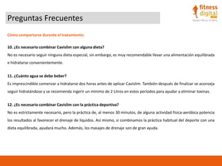Preguntas Frecuentes
Cómo comportarse durante el tratamiento:
10. ¿Es necesario combinar Cavislim con alguna dieta?
No es necesario seguir ninguna dieta especial, sin embargo, es muy recomendable llevar una alimentación equilibrada
e hidratarse convenientemente.
11. ¿Cuánto agua se debe beber?
Es imprescindible comenzar a hidratarse dos horas antes de aplicar Cavislim. También después de finalizar se aconseja
seguir hidratándose y se recomienda ingerir un mínimo de 2 Litros en estos períodos para ayudar a eliminar toxinas.
12. ¿Es necesario combinar Cavislim con la práctica deportiva?
No es estrictamente necesario, pero la práctica de, al menos 30 minutos, de alguna actividad física-aeróbica potencia
los resultados al favorecer el drenaje de líquidos. Así mismo, si combinamos la práctica habitual del deporte con una
dieta equilibrada, ayudará mucho. Además, los masajes de drenaje son de gran ayuda.
 