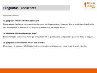 Preguntas Frecuentes
Cómo usar Cavislim:
13. ¿Se puede utilizar Cavislim sin aplicar gel?
Nunca, ya que el gel actúa como agente conductor de los ultrasonidos con el cuerpo. Si no se emplea gel, la aplicación
de Cavislim pierde su efectividad y la máquina puede resultar seriamente dañada.
14. ¿Se puede utilizar cualquier tipo de gel?
Es recomendable utilizar únicamente gel Tecnovita by BH, ya que el uso de cualquier otro gel podría dañar la máquina.
15. ¿Se puede usar Cavislim en el baño o en la ducha?
El manípulo y la máquina NUNCA deben entrar en contacto con el agua, pues existe riesgo de shock eléctrico.
 