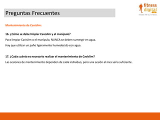Preguntas Frecuentes
Mantenimiento de Cavislim:
16. ¿Cómo se debe limpiar Cavislim y el manípulo?
Para limpiar Cavislim o el manípulo, NUNCA se deben sumergir en agua.
Hay que utilizar un paño ligeramente humedecido con agua.
17. ¿Cada cuánto es necesario realizar el mantenimiento de Cavislim?
Las sesiones de mantenimiento dependen de cada individuo, pero una sesión al mes sería suficiente.
 
